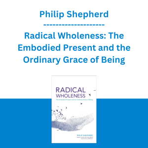 Philip Shepherd - Radical Wholeness: The Embodied Present and the Ordinary Grace of Being
