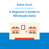 Katie Hunt - A Beginner's Guide to Wholesale Sales